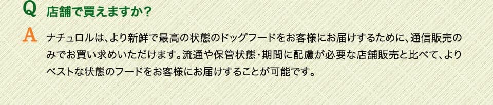 Q店舗で買えますか？　Aナチュロルは、より新鮮で最高の状態のドッグフードをお客様にお届けするために、通信販売のみでお買い求めいただけます。流通や保管状態・期間に配慮が必要な店舗販売と比べて、よりベストな状態のフードをお客様にお届けすることが可能です。