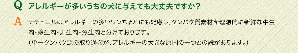 Qアレルギーが多いうちの犬に与えても大丈夫ですか？　Aナチュロルはアレルギーの多いワンちゃんにも配慮し、タンパク質素材を理想的に新鮮な牛生肉・鶏生肉・馬生肉・魚生肉と分けております。（単一タンパク源の取り過ぎが、アレルギーの大きな原因の一つとの説があります。）