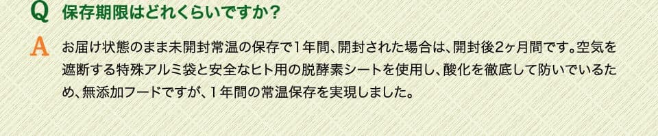 Q保存期限はどれくらいですか？　Aお届け状態のまま未開封常温の保存で1年間、開封された場合は、開封後2ヶ月間です。空気を遮断する特殊アルミ袋と安全なヒト用の脱酵素シートを使用し、酸化を徹底して防いでいるため、無添加フードですが、１年間の常温保存を実現しました。