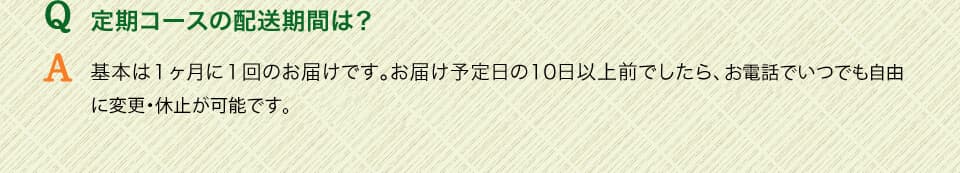 Q定期コースの配送期間は？　A基本は１ヶ月に１回のお届けです。お届け予定日の3日以上前でしたら、お電話でいつでも自由に変更・休止が可能です。