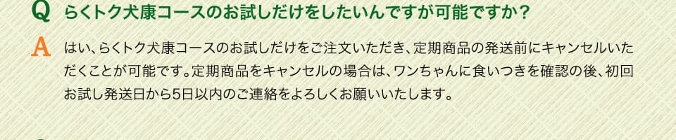 Qらくトク犬康コースのお試しだけをしたいんですが可能ですか？　Aはい、らくトク健康コースのお試しだけをご注文いただき、定期商品の発送前にキャンセルいただくことが可能です。定期商品をキャンセルの場合は、ワンちゃんに食いつきを確認の後、初回お試し発送日から5日以内のご連絡をよろしくお願いいたします。