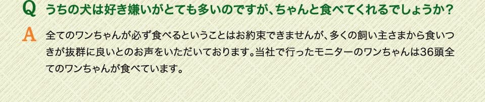 Qうちの犬は好き嫌いがとても多いのですが、ちゃんと食べてくれるでしょうか？　A全てのワンちゃんが必ず食べるということはお約束できませんが、多くの飼い主さまから食いつきが抜群に良いとのお声をいただいております。当社で行ったモニターのワンちゃんは36頭全てのワンちゃんが食べています。