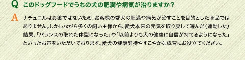 Qこのドッグフードでうちの犬の肥満や病気が治りますか？　Aナチュロルはお薬ではないため、お客様の愛犬の肥満や病気が治すことを目的とした商品ではありません。しかしながら多くの飼い主様から、愛犬本来の元気を取り戻して遊んだ（運動した）結果、「バランスの取れた体型になった」や「以前よりも犬の健康に自信が持てるようになった」といったお声をいただいております。愛犬の健康維持やすこやかな成育にお役立てください。