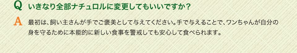Qいきなり全部ナチュロルに変更してもいいですか？　A最初は、飼い主さんが手でご褒美として与えてください。手で与えることで、ワンちゃんが自分の身を守るために本能的に新しい食事を警戒しても安心して食べられます。