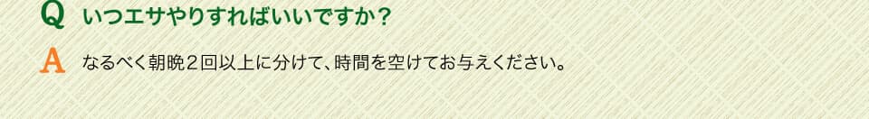 Qいつエサやりすればいいですか？　Aなるべく朝晩２回以上に分けて、時間を空けてお与えください。
