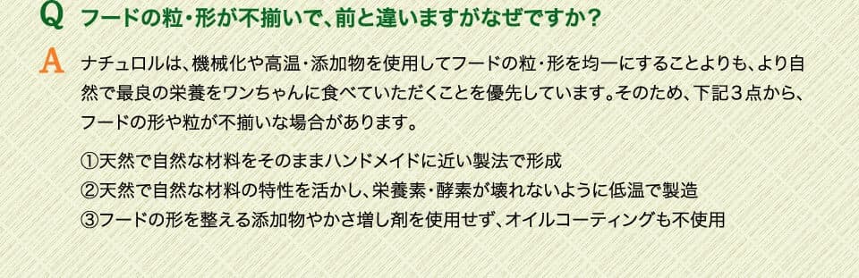 Qフードの粒・形が不揃いで、前と違いますがなぜですか？　Aナチュロルは、機械化や高温・添加物を使用してフードの粒・形を均一にすることよりも、より自然で最良の栄養をワンちゃんに食べていただくことを優先しています。そのため、下記３点から、フードの形や粒が不揃いな場合があります。（1）天然で自然な材料をそのままハンドメイドに近い製法で形成（2）天然で自然な材料の特性を活かし、栄養素・酵素が壊れないように低温で製造（3）フードの形を整える添加物やかさ増し剤を使用せず、オイルコーティングも不使用