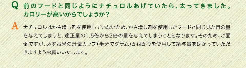 Q前のフードと同じようにナチュロルあげていたら、太ってきました。カロリーが高いからでしょうか？　Aナチュロルはかさ増し剤を使用していないため、かさ増し剤を使用したフードと同じ見た目の量を与えてしまうと、適正量の1.5倍から2倍の量を与えてしまうこととなります。そのため、ご面倒ですが、必ずお米の計量カップ（半分でグラム）かはかりを使用して給与量をはかっていただきますようお願いいたします。