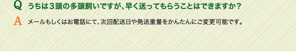 Qうちは３頭の多頭飼いですが、早く送ってもらうことはできますか？ 　Aメールもしくはお電話にて、次回配送日や発送重量をかんたんにご変更可能です。