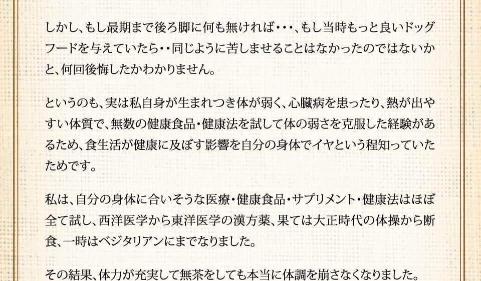 しかし、もし最期まで後ろ脚に何も無ければ･･･、もし当時もっと良いドッグフードを与えていたら・・同じように苦しませることはなかったのではないかと、何回後悔したかわかりません。というのも、実は私自身が生まれつき体が弱く、心臓病を患ったり、熱が出やすい体質で、無数の健康食品・健康法を試して体の弱さを克服した経験があるため、食生活が健康に及ぼす影響を自分の身体でイヤという程知っていたためです。私は、自分の身体に合いそうな医療・健康食品・サプリメント・健康法はほぼ全て試し、西洋医学から東洋医学の漢方薬、果ては大正時代の体操から断食、一時はベジタリアンにまでなりました。その結果、体力が充実して無茶をしても本当に体調を崩さなくなりました。