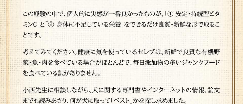 この経験の中で、個人的に実感が一番良かったものが、「（1） 安定・持続型ビタミンC」と「（2）身体に不足している栄養」をできるだけ良質・新鮮な形で取ることです。考えてみてください。健康に気を使っているセレブは、新鮮で良質な有機野菜・魚・肉を食べている場合がほとんどで、毎日添加物の多いジャンクフードを食べている訳がありません。小西先生に相談しながら、犬に関する専門書やインターネットの情報、論文までも読みあさり、何が犬に取って「ベスト」かを探し求めました。