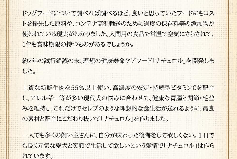ドッグフードについて調べれば調べるほど、良いと思っていたフードにもコストを優先した原料や、コンテナ高温輸送のために過度の保存料等の添加物が使われている現実がわかりました。人間用の食品で常温で空気にさらされて、1年も賞味期限の持つものがあるでしょうか。約2年の試行錯誤の末、理想の健康寿命ケアフード「ナチュロル」を開発しました。上質な新鮮生肉を55％以上使い、高濃度の安定・持続型ビタミンCを配合し、アレルギー等が多い現代犬の悩みに合わせて、健康な胃腸と関節・毛並みを維持し、これだけでセレブのような理想的な食生活が送れるように、最良の素材と配合にこだわり抜いて「ナチュロル」を作りました。一人でも多くの飼い主さんに、自分が味わった後悔をして欲しくない。１日でも長く元気な愛犬と笑顔で生活して欲しいという愛情で「ナチュロル」は作られています。