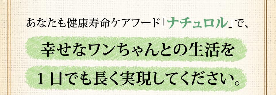 あなたも健康寿命ケアフード「ナチュロル」で、幸せなワンちゃんとの生活を１日でも長く実現してください。