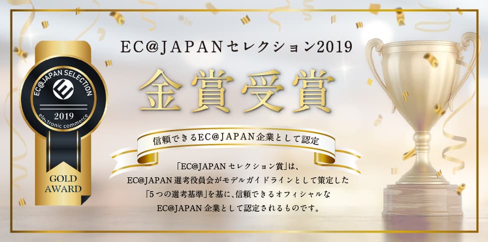 EC@JAPANセレクション2020 金賞受賞 信頼できるEC@JAPAN企業として認定「EC@JAPANセレクション賞」は、EC@JAPAN選考役員会がモデルガイドラインとして策定した「5つの選考基準」を基に、信頼できるオフィシャルなEC@JAPAN企業として認定されるものです。